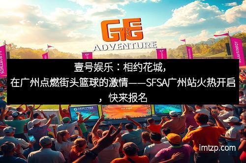 壹号娱乐：相约花城，在广州点燃街头篮球的激情——SFSA广州站火热开启，快来报名！